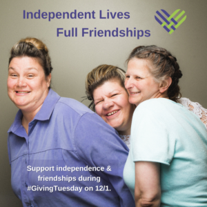 3 women smiling together underneath the words "Independent Lives Full Friendships" and a green and purple cross-hatch heart. The bottom says "Support independence & friendships during #GivingTuesday on 12/1."